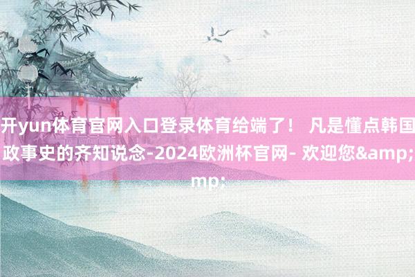 开yun体育官网入口登录体育给端了！ 凡是懂点韩国政事史的齐知说念-2024欧洲杯官网- 欢迎您&
