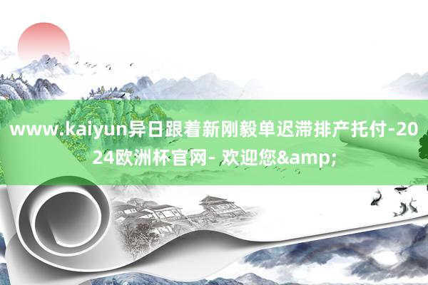 www.kaiyun异日跟着新刚毅单迟滞排产托付-2024欧洲杯官网- 欢迎您&