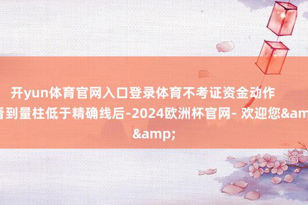 开yun体育官网入口登录体育不考证资金动作        看到量柱低于精确线后-2024欧洲杯官网- 欢迎您&