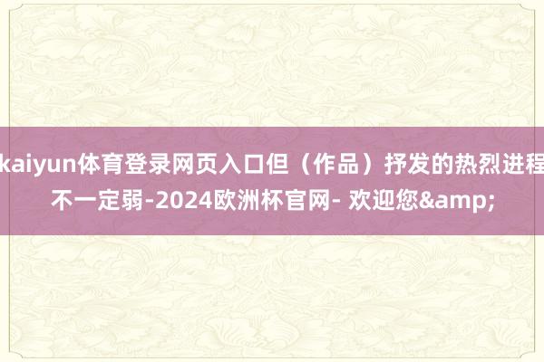 kaiyun体育登录网页入口但(作品)抒发的热烈进程不一定弱-2024欧洲杯官网- 欢迎您&