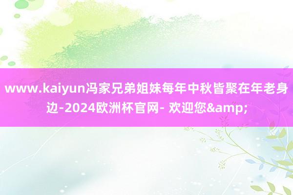 www.kaiyun冯家兄弟姐妹每年中秋皆聚在年老身边-2024欧洲杯官网- 欢迎您&