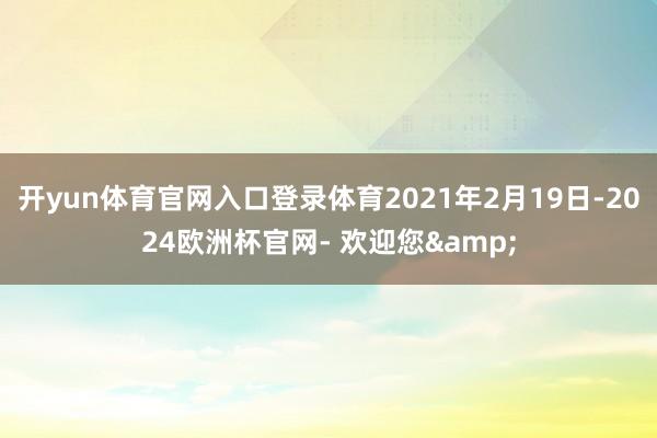开yun体育官网入口登录体育2021年2月19日-2024欧洲杯官网- 欢迎您&