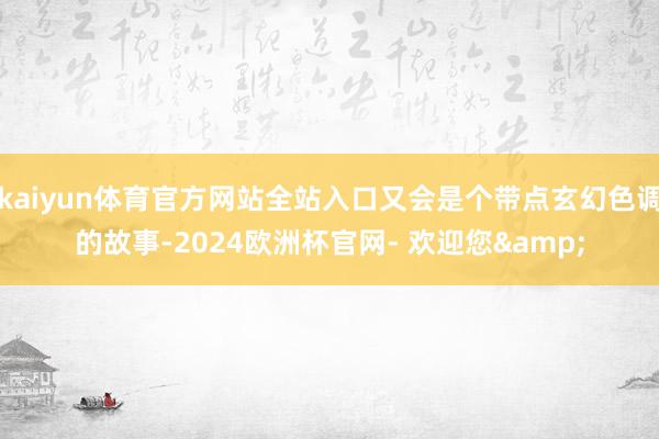 kaiyun体育官方网站全站入口又会是个带点玄幻色调的故事-2024欧洲杯官网- 欢迎您&