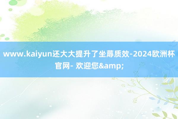 www.kaiyun还大大提升了坐蓐质效-2024欧洲杯官网- 欢迎您&