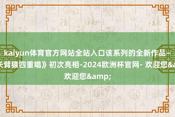 kaiyun体育官方网站全站入口该系列的全新作品——《长臂猿四重唱》初次亮相-2024欧洲杯官网- 欢迎您&