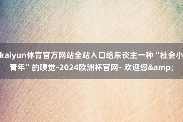 kaiyun体育官方网站全站入口给东谈主一种“社会小青年”的嗅觉-2024欧洲杯官网- 欢迎您&