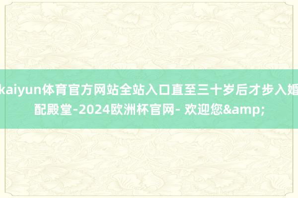 kaiyun体育官方网站全站入口直至三十岁后才步入婚配殿堂-2024欧洲杯官网- 欢迎您&