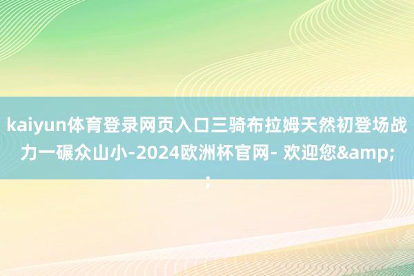 kaiyun体育登录网页入口三骑布拉姆天然初登场战力一碾众山小-2024欧洲杯官网- 欢迎您&