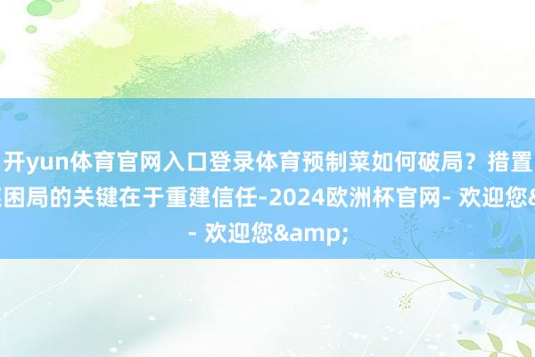 开yun体育官网入口登录体育预制菜如何破局?措置预制菜困局的关键在于重建信任-2024欧洲杯官网- 欢迎您&