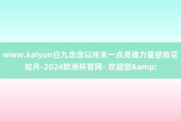 www.kaiyun白九念念以终末一点灵魂力量拯救花如月-2024欧洲杯官网- 欢迎您&