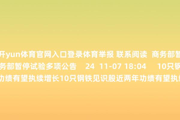 开yun体育官网入口登录体育举报 联系阅读  商务部暂停试验多项公告商务部暂停试验多项公告    24  11-07 18:04     10只钢铁见识股近两年功绩有望执续增长10只钢铁见识股近两年功绩有望执续增长    0  10-15 07:58     风电见识股年内推崇亮眼 机构揣度十股功绩有望执续高增长风电见识股年内推崇亮眼 机构揣度十股功绩有望执续高增长    17  10-09 07