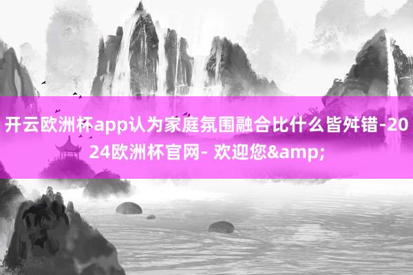 开云欧洲杯app认为家庭氛围融合比什么皆舛错-2024欧洲杯官网- 欢迎您&