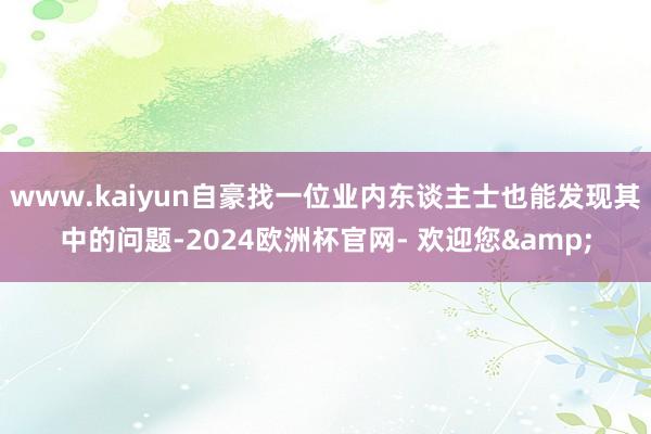 www.kaiyun自豪找一位业内东谈主士也能发现其中的问题-2024欧洲杯官网- 欢迎您&
