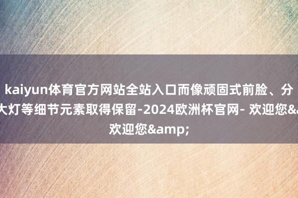 kaiyun体育官方网站全站入口而像顽固式前脸、分样式大灯等细节元素取得保留-2024欧洲杯官网- 欢迎您&