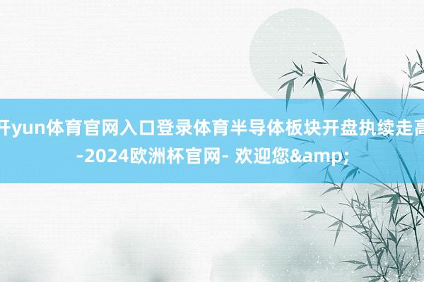 开yun体育官网入口登录体育半导体板块开盘执续走高-2024欧洲杯官网- 欢迎您&