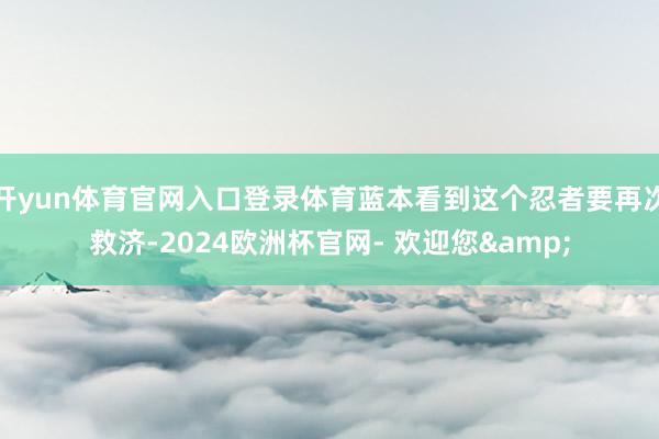 开yun体育官网入口登录体育蓝本看到这个忍者要再次救济-2024欧洲杯官网- 欢迎您&