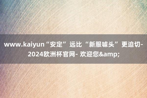 www.kaiyun“安定” 远比 “新服噱头” 更迫切-2024欧洲杯官网- 欢迎您&
