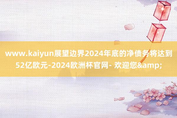 www.kaiyun展望边界2024年底的净债务将达到52亿欧元-2024欧洲杯官网- 欢迎您&