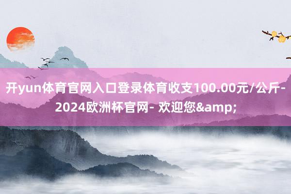 开yun体育官网入口登录体育收支100.00元/公斤-2024欧洲杯官网- 欢迎您&