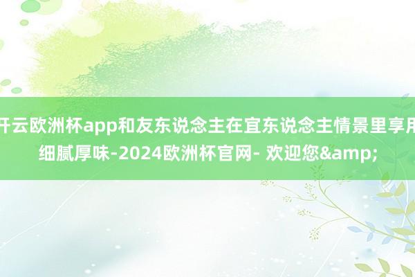 开云欧洲杯app和友东说念主在宜东说念主情景里享用细腻厚味-2024欧洲杯官网- 欢迎您&