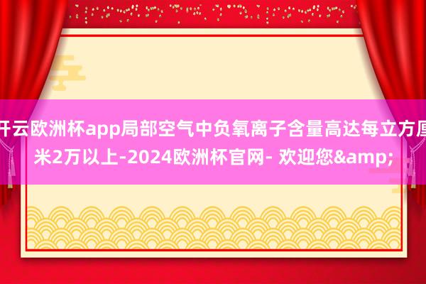 开云欧洲杯app局部空气中负氧离子含量高达每立方厘米2万以上-2024欧洲杯官网- 欢迎您&