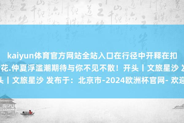 kaiyun体育官方网站全站入口在行径中开释在扣头中享受“绣”好意思黄花.仲夏浮滥潮期待与你不见不散！开头丨文旅星沙 发布于：北京市-2024欧洲杯官网- 欢迎您&