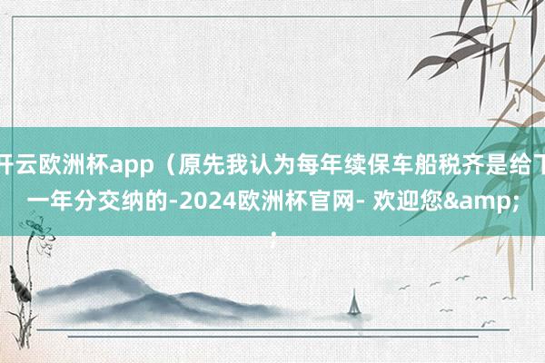 开云欧洲杯app（原先我认为每年续保车船税齐是给下一年分交纳的-2024欧洲杯官网- 欢迎您&