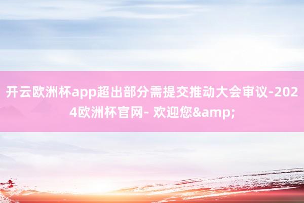 开云欧洲杯app超出部分需提交推动大会审议-2024欧洲杯官网- 欢迎您&