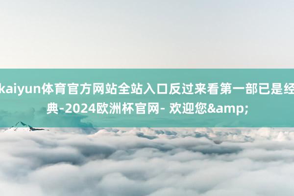 kaiyun体育官方网站全站入口反过来看第一部已是经典-2024欧洲杯官网- 欢迎您&