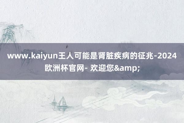 www.kaiyun王人可能是肾脏疾病的征兆-2024欧洲杯官网- 欢迎您&