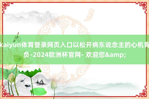 kaiyun体育登录网页入口以松开病东说念主的心机背负-2024欧洲杯官网- 欢迎您&