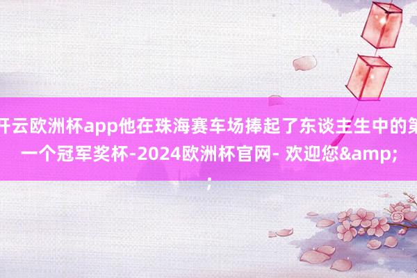 开云欧洲杯app他在珠海赛车场捧起了东谈主生中的第一个冠军奖杯-2024欧洲杯官网- 欢迎您&