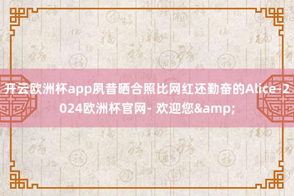 开云欧洲杯app夙昔晒合照比网红还勤奋的Alice-2024欧洲杯官网- 欢迎您&