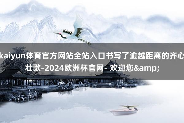 kaiyun体育官方网站全站入口书写了逾越距离的齐心壮歌-2024欧洲杯官网- 欢迎您&