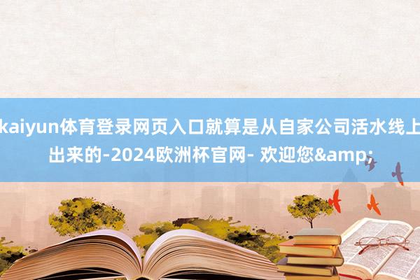 kaiyun体育登录网页入口就算是从自家公司活水线上出来的-2024欧洲杯官网- 欢迎您&