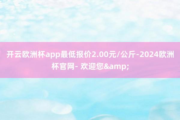 开云欧洲杯app最低报价2.00元/公斤-2024欧洲杯官网- 欢迎您&