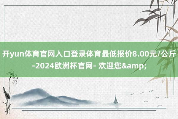 开yun体育官网入口登录体育最低报价8.00元/公斤-2024欧洲杯官网- 欢迎您&