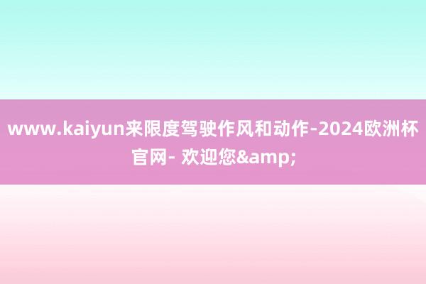 www.kaiyun来限度驾驶作风和动作-2024欧洲杯官网- 欢迎您&