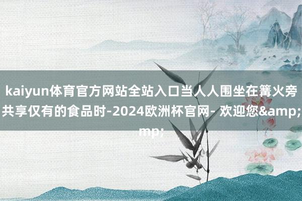 kaiyun体育官方网站全站入口当人人围坐在篝火旁共享仅有的食品时-2024欧洲杯官网- 欢迎您&