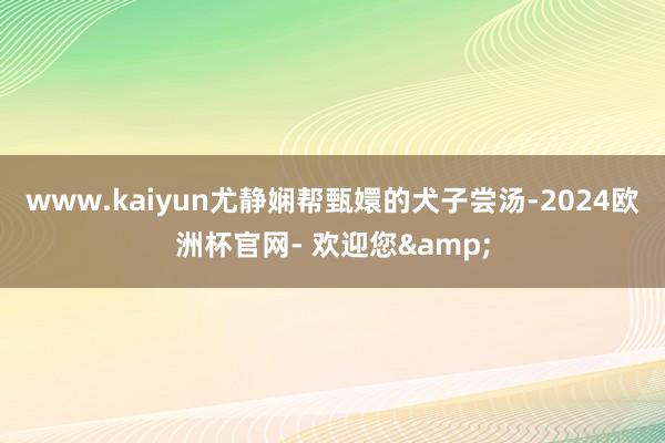 www.kaiyun尤静娴帮甄嬛的犬子尝汤-2024欧洲杯官网- 欢迎您&