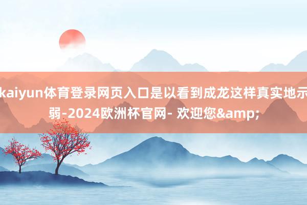 kaiyun体育登录网页入口是以看到成龙这样真实地示弱-2024欧洲杯官网- 欢迎您&