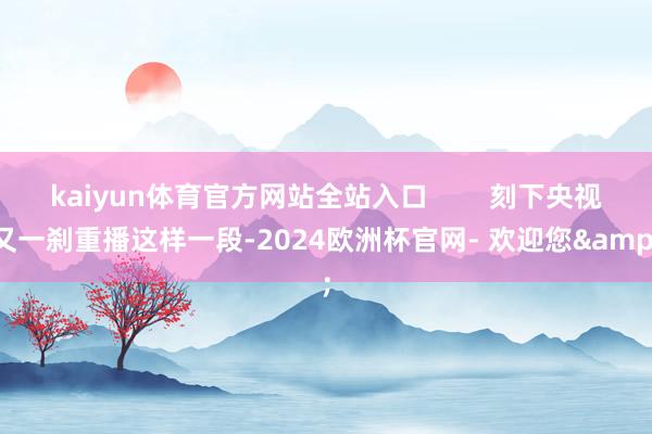 kaiyun体育官方网站全站入口 刻下央视又一刹重播这样一段-2024欧洲杯官网- 欢迎您&