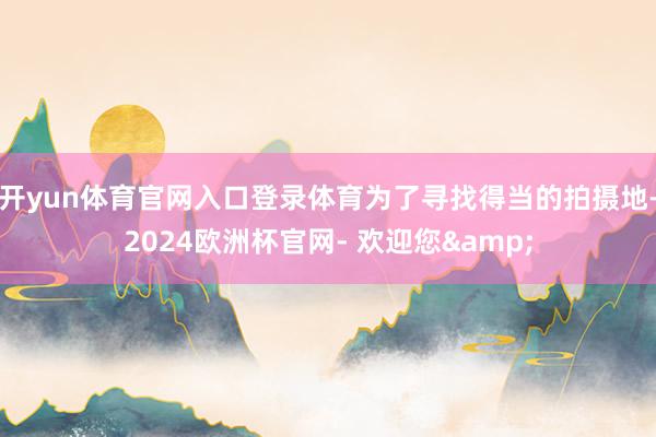 开yun体育官网入口登录体育为了寻找得当的拍摄地-2024欧洲杯官网- 欢迎您&