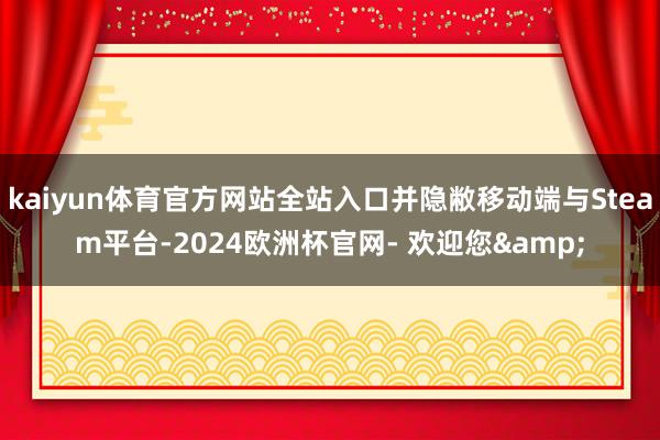 kaiyun体育官方网站全站入口并隐敝移动端与Steam平台-2024欧洲杯官网- 欢迎您&