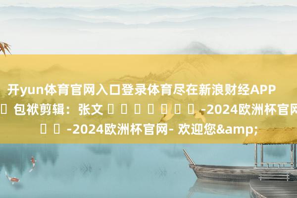 开yun体育官网入口登录体育尽在新浪财经APP 包袱剪辑:张文 -2024欧洲杯官网- 欢迎您&
