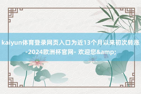 kaiyun体育登录网页入口为近13个月以来初次转涨-2024欧洲杯官网- 欢迎您&