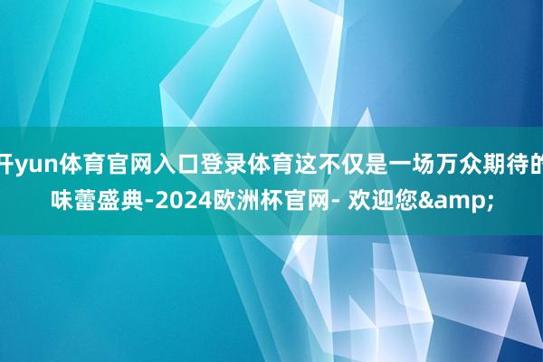 开yun体育官网入口登录体育这不仅是一场万众期待的味蕾盛典-2024欧洲杯官网- 欢迎您&
