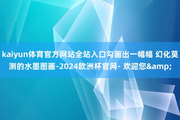 kaiyun体育官方网站全站入口勾画出一幅幅 幻化莫测的水墨图画-2024欧洲杯官网- 欢迎您&