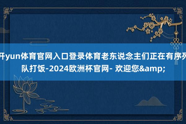 开yun体育官网入口登录体育老东说念主们正在有序列队打饭-2024欧洲杯官网- 欢迎您&