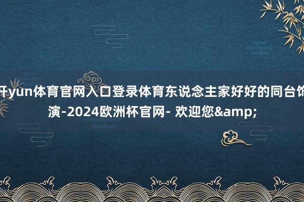 开yun体育官网入口登录体育东说念主家好好的同台饰演-2024欧洲杯官网- 欢迎您&
